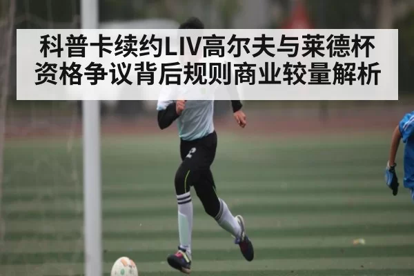 科普卡续约LIV高尔夫与莱德杯资格争议背后规则商业较量解析